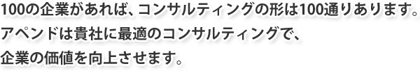 100の企業があれば、コンサルティングの形は100通りあります。アペンドは貴社に最適のコンサルティングで、企業の価値を向上させます。